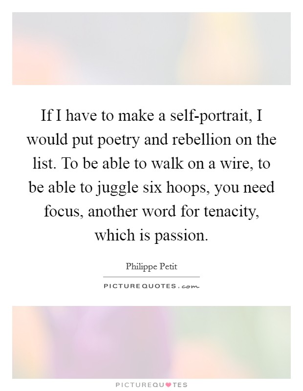 If I have to make a self-portrait, I would put poetry and rebellion on the list. To be able to walk on a wire, to be able to juggle six hoops, you need focus, another word for tenacity, which is passion. Picture Quote #1