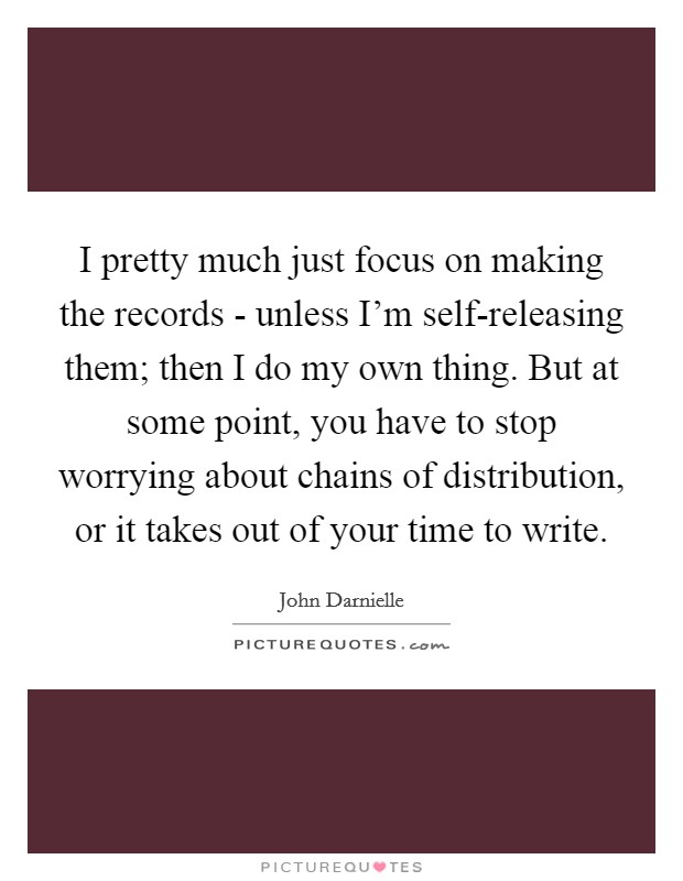 I pretty much just focus on making the records - unless I'm self-releasing them; then I do my own thing. But at some point, you have to stop worrying about chains of distribution, or it takes out of your time to write. Picture Quote #1