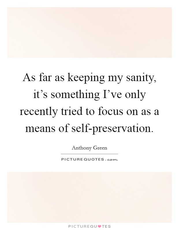 As far as keeping my sanity, it's something I've only recently tried to focus on as a means of self-preservation. Picture Quote #1