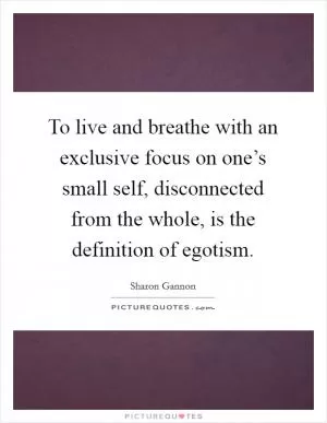 To live and breathe with an exclusive focus on one’s small self, disconnected from the whole, is the definition of egotism Picture Quote #1