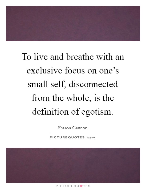 To live and breathe with an exclusive focus on one's small self, disconnected from the whole, is the definition of egotism. Picture Quote #1