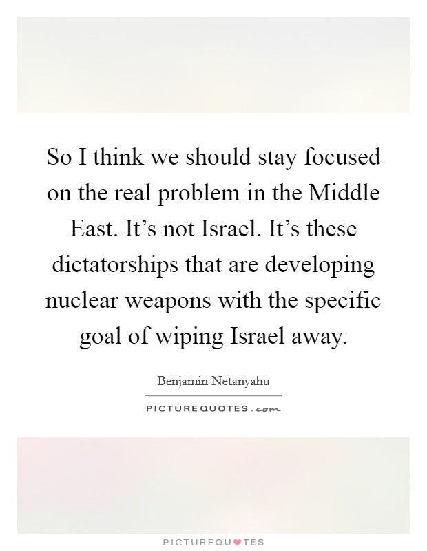 So I think we should stay focused on the real problem in the Middle East. It's not Israel. It's these dictatorships that are developing nuclear weapons with the specific goal of wiping Israel away. Picture Quote #1