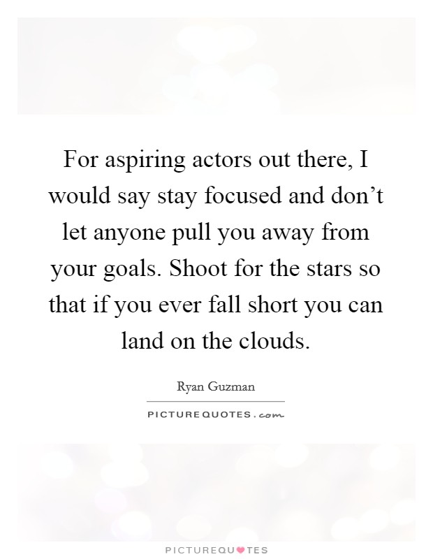For aspiring actors out there, I would say stay focused and don't let anyone pull you away from your goals. Shoot for the stars so that if you ever fall short you can land on the clouds. Picture Quote #1
