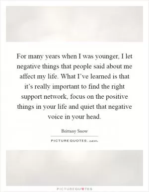 For many years when I was younger, I let negative things that people said about me affect my life. What I’ve learned is that it’s really important to find the right support network, focus on the positive things in your life and quiet that negative voice in your head Picture Quote #1