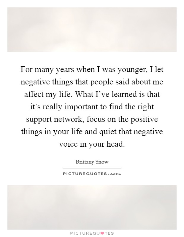 For many years when I was younger, I let negative things that people said about me affect my life. What I've learned is that it's really important to find the right support network, focus on the positive things in your life and quiet that negative voice in your head. Picture Quote #1