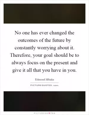 No one has ever changed the outcomes of the future by constantly worrying about it. Therefore, your goal should be to always focus on the present and give it all that you have in you Picture Quote #1