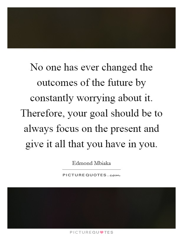 No one has ever changed the outcomes of the future by constantly worrying about it. Therefore, your goal should be to always focus on the present and give it all that you have in you. Picture Quote #1