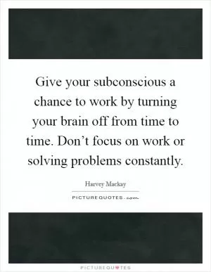 Give your subconscious a chance to work by turning your brain off from time to time. Don’t focus on work or solving problems constantly Picture Quote #1