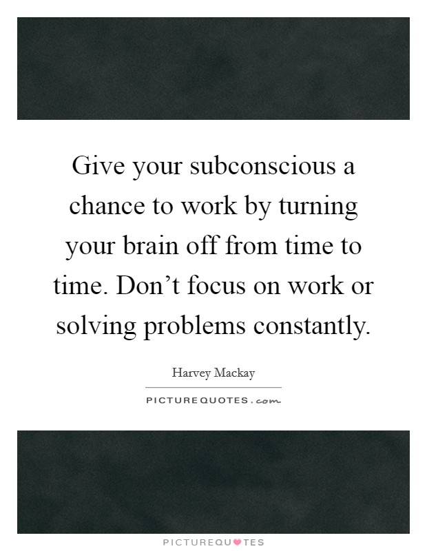 Give your subconscious a chance to work by turning your brain off from time to time. Don't focus on work or solving problems constantly. Picture Quote #1