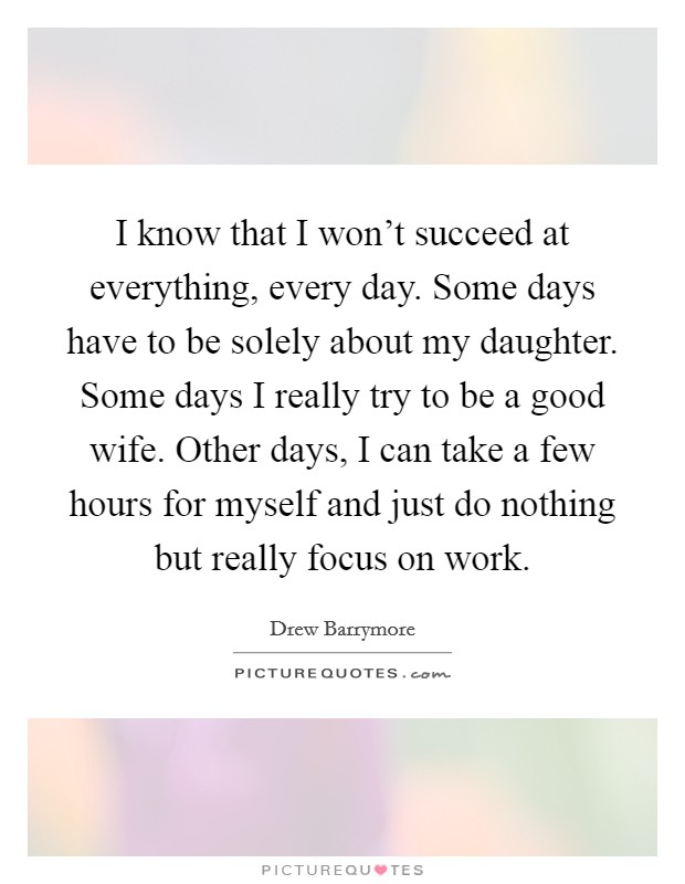 I know that I won't succeed at everything, every day. Some days have to be solely about my daughter. Some days I really try to be a good wife. Other days, I can take a few hours for myself and just do nothing but really focus on work. Picture Quote #1