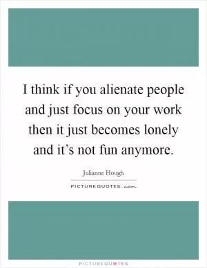 I think if you alienate people and just focus on your work then it just becomes lonely and it’s not fun anymore Picture Quote #1