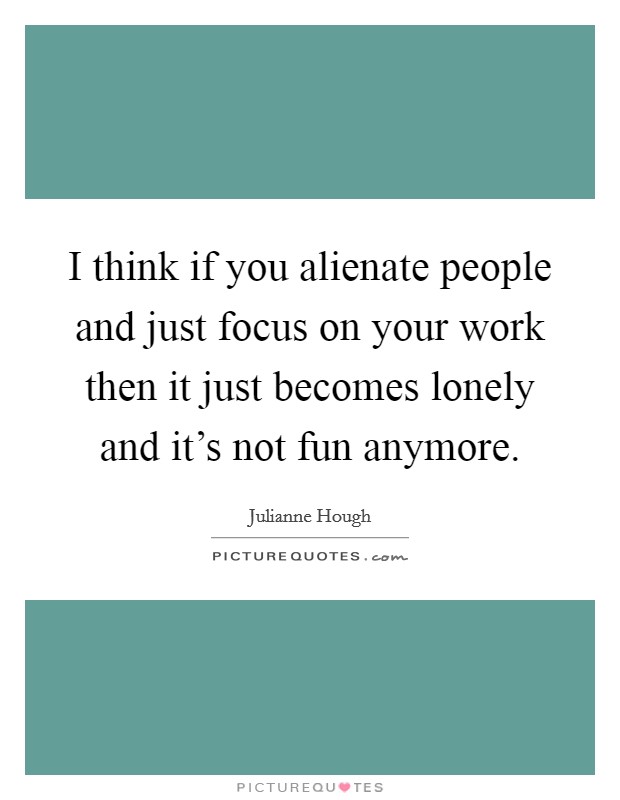 I think if you alienate people and just focus on your work then it just becomes lonely and it's not fun anymore. Picture Quote #1