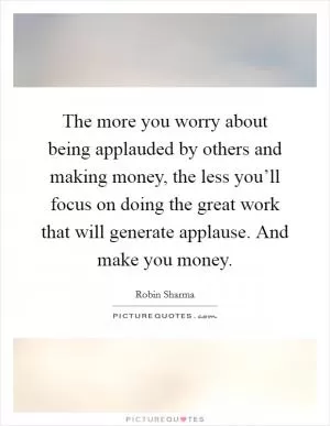 The more you worry about being applauded by others and making money, the less you’ll focus on doing the great work that will generate applause. And make you money Picture Quote #1