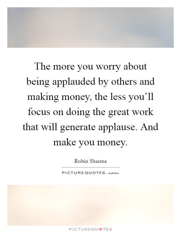 The more you worry about being applauded by others and making money, the less you'll focus on doing the great work that will generate applause. And make you money. Picture Quote #1
