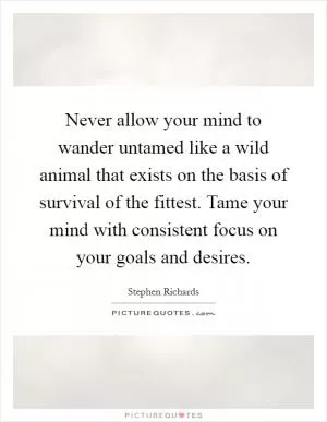 Never allow your mind to wander untamed like a wild animal that exists on the basis of survival of the fittest. Tame your mind with consistent focus on your goals and desires Picture Quote #1