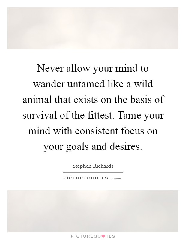 Never allow your mind to wander untamed like a wild animal that exists on the basis of survival of the fittest. Tame your mind with consistent focus on your goals and desires. Picture Quote #1