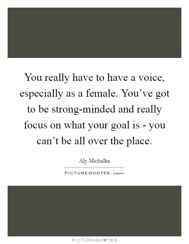 You really have to have a voice, especially as a female. You've got to be strong-minded and really focus on what your goal is - you can't be all over the place. Picture Quote #1