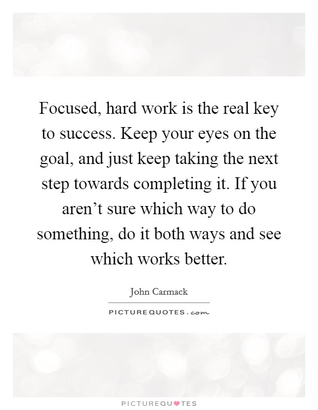 Focused, hard work is the real key to success. Keep your eyes on the goal, and just keep taking the next step towards completing it. If you aren't sure which way to do something, do it both ways and see which works better. Picture Quote #1