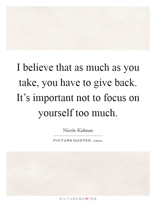 I believe that as much as you take, you have to give back. It's important not to focus on yourself too much. Picture Quote #1