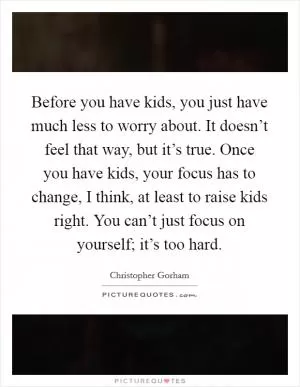Before you have kids, you just have much less to worry about. It doesn’t feel that way, but it’s true. Once you have kids, your focus has to change, I think, at least to raise kids right. You can’t just focus on yourself; it’s too hard Picture Quote #1