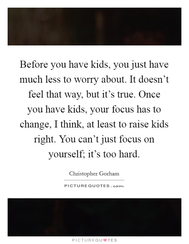 Before you have kids, you just have much less to worry about. It doesn't feel that way, but it's true. Once you have kids, your focus has to change, I think, at least to raise kids right. You can't just focus on yourself; it's too hard. Picture Quote #1