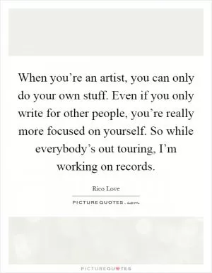 When you’re an artist, you can only do your own stuff. Even if you only write for other people, you’re really more focused on yourself. So while everybody’s out touring, I’m working on records Picture Quote #1