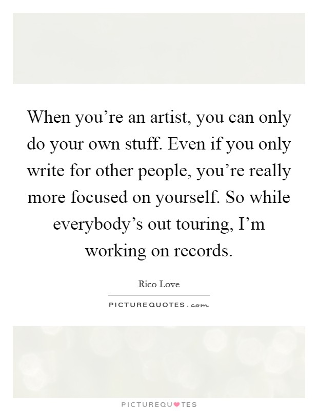 When you're an artist, you can only do your own stuff. Even if you only write for other people, you're really more focused on yourself. So while everybody's out touring, I'm working on records. Picture Quote #1