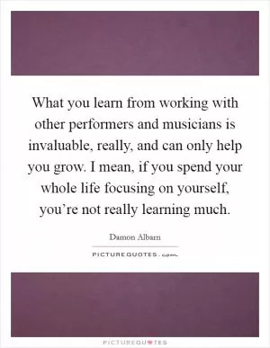 What you learn from working with other performers and musicians is invaluable, really, and can only help you grow. I mean, if you spend your whole life focusing on yourself, you’re not really learning much Picture Quote #1