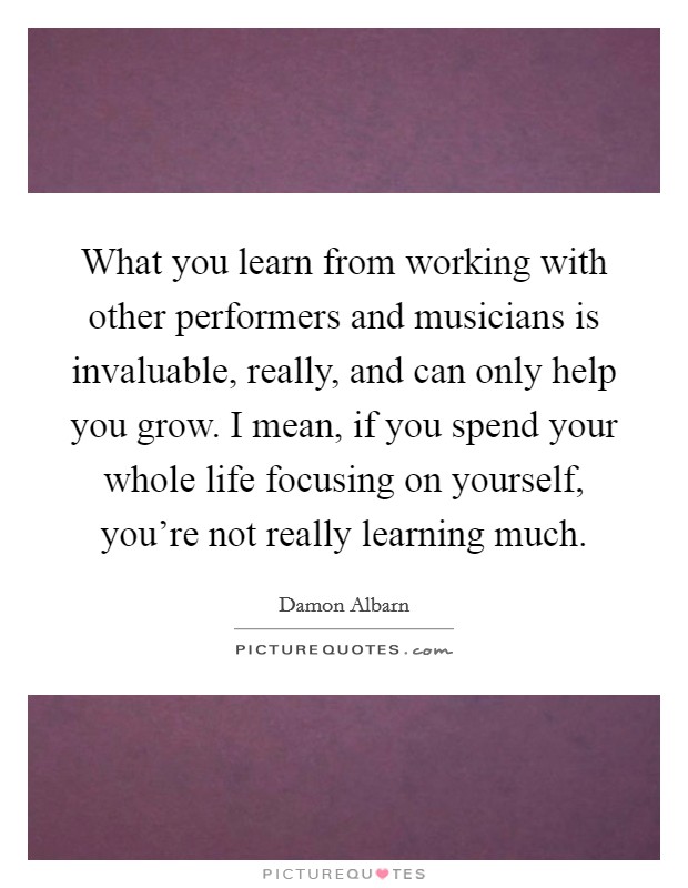 What you learn from working with other performers and musicians is invaluable, really, and can only help you grow. I mean, if you spend your whole life focusing on yourself, you're not really learning much. Picture Quote #1
