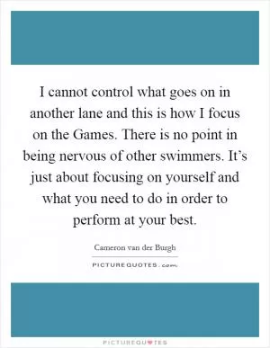 I cannot control what goes on in another lane and this is how I focus on the Games. There is no point in being nervous of other swimmers. It’s just about focusing on yourself and what you need to do in order to perform at your best Picture Quote #1