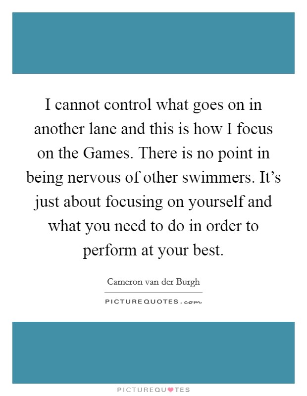 I cannot control what goes on in another lane and this is how I focus on the Games. There is no point in being nervous of other swimmers. It's just about focusing on yourself and what you need to do in order to perform at your best. Picture Quote #1