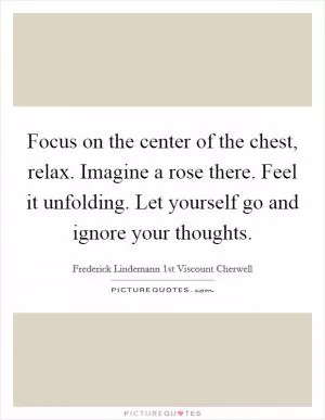 Focus on the center of the chest, relax. Imagine a rose there. Feel it unfolding. Let yourself go and ignore your thoughts Picture Quote #1