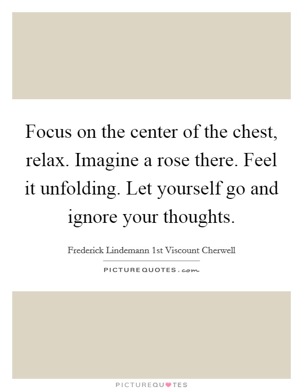 Focus on the center of the chest, relax. Imagine a rose there. Feel it unfolding. Let yourself go and ignore your thoughts. Picture Quote #1