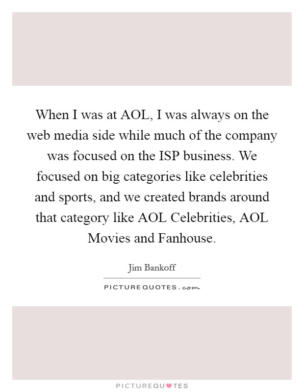 When I was at AOL, I was always on the web media side while much of the company was focused on the ISP business. We focused on big categories like celebrities and sports, and we created brands around that category like AOL Celebrities, AOL Movies and Fanhouse. Picture Quote #1