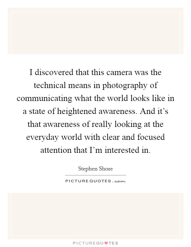 I discovered that this camera was the technical means in photography of communicating what the world looks like in a state of heightened awareness. And it's that awareness of really looking at the everyday world with clear and focused attention that I'm interested in. Picture Quote #1