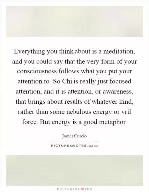 Everything you think about is a meditation, and you could say that the very form of your consciousness follows what you put your attention to. So Chi is really just focused attention, and it is attention, or awareness, that brings about results of whatever kind, rather than some nebulous energy or vril force. But energy is a good metaphor Picture Quote #1