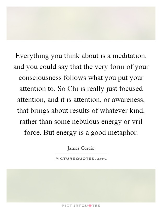 Everything you think about is a meditation, and you could say that the very form of your consciousness follows what you put your attention to. So Chi is really just focused attention, and it is attention, or awareness, that brings about results of whatever kind, rather than some nebulous energy or vril force. But energy is a good metaphor. Picture Quote #1