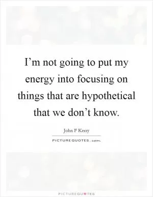 I’m not going to put my energy into focusing on things that are hypothetical that we don’t know Picture Quote #1