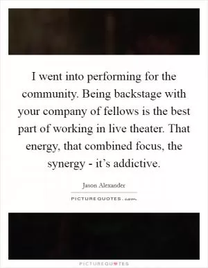 I went into performing for the community. Being backstage with your company of fellows is the best part of working in live theater. That energy, that combined focus, the synergy - it’s addictive Picture Quote #1