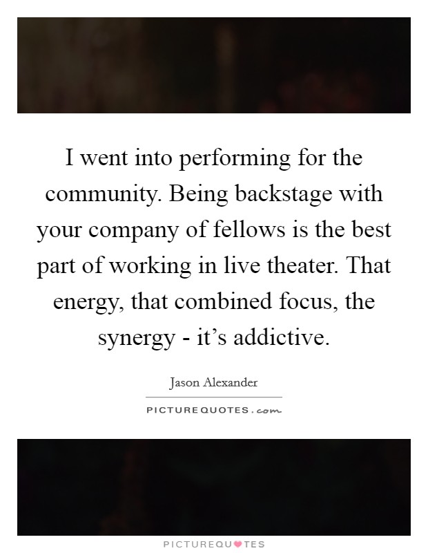 I went into performing for the community. Being backstage with your company of fellows is the best part of working in live theater. That energy, that combined focus, the synergy - it's addictive. Picture Quote #1