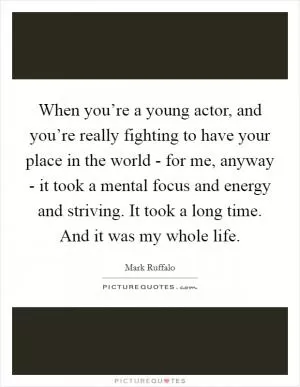 When you’re a young actor, and you’re really fighting to have your place in the world - for me, anyway - it took a mental focus and energy and striving. It took a long time. And it was my whole life Picture Quote #1