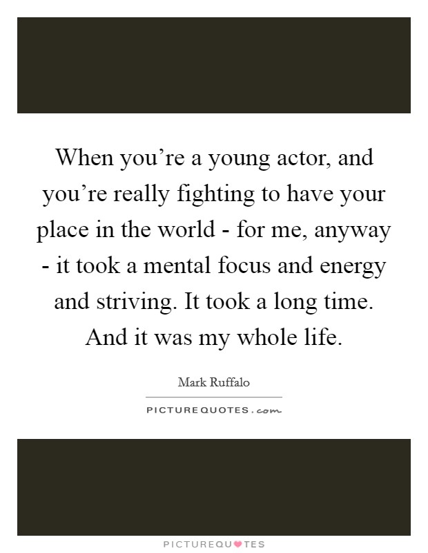 When you're a young actor, and you're really fighting to have your place in the world - for me, anyway - it took a mental focus and energy and striving. It took a long time. And it was my whole life. Picture Quote #1