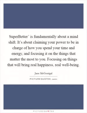 SuperBetter’ is fundamentally about a mind shift. It’s about claiming your power to be in charge of how you spend your time and energy, and focusing it on the things that matter the most to you. Focusing on things that will bring real happiness, real well-being Picture Quote #1