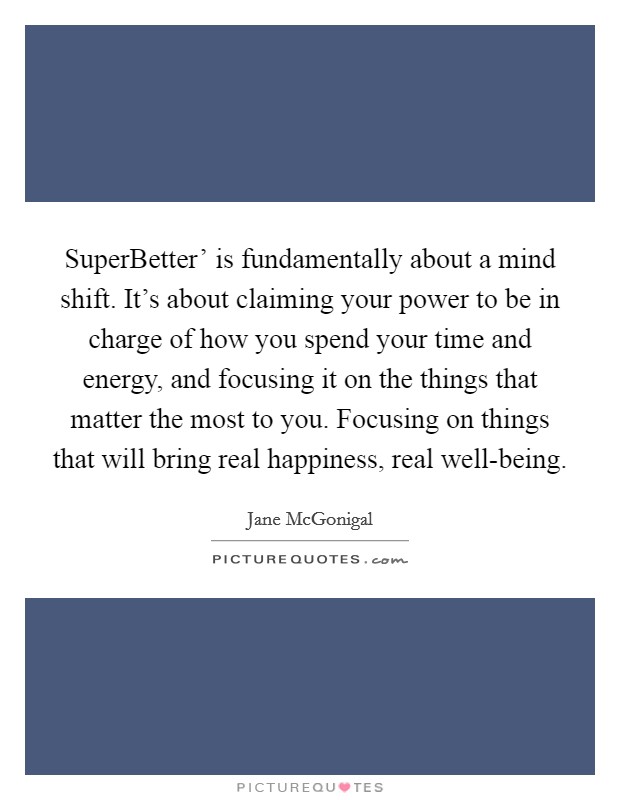 SuperBetter' is fundamentally about a mind shift. It's about claiming your power to be in charge of how you spend your time and energy, and focusing it on the things that matter the most to you. Focusing on things that will bring real happiness, real well-being. Picture Quote #1