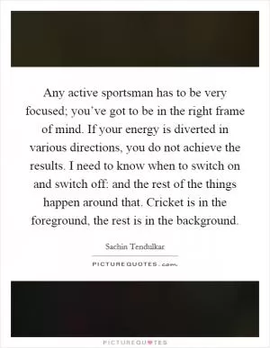 Any active sportsman has to be very focused; you’ve got to be in the right frame of mind. If your energy is diverted in various directions, you do not achieve the results. I need to know when to switch on and switch off: and the rest of the things happen around that. Cricket is in the foreground, the rest is in the background Picture Quote #1