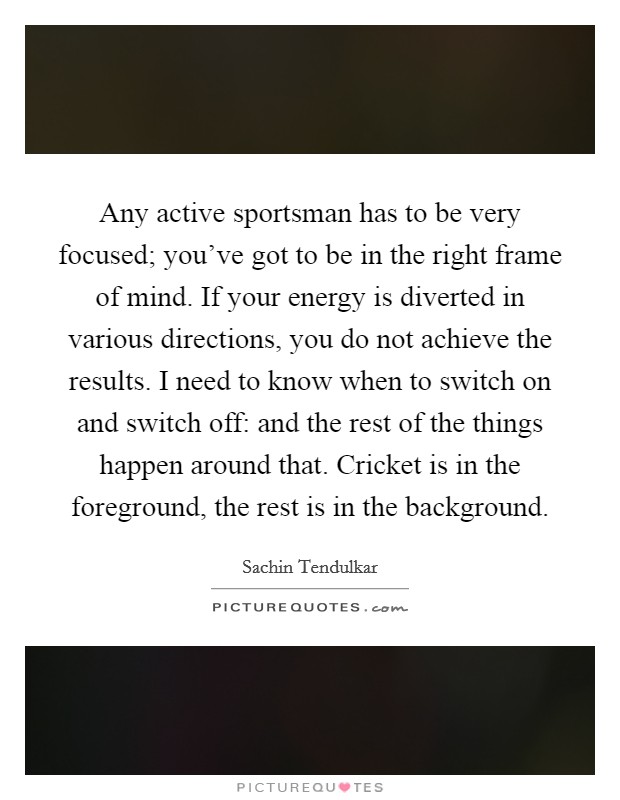 Any active sportsman has to be very focused; you've got to be in the right frame of mind. If your energy is diverted in various directions, you do not achieve the results. I need to know when to switch on and switch off: and the rest of the things happen around that. Cricket is in the foreground, the rest is in the background. Picture Quote #1
