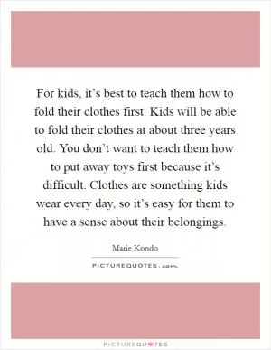 For kids, it’s best to teach them how to fold their clothes first. Kids will be able to fold their clothes at about three years old. You don’t want to teach them how to put away toys first because it’s difficult. Clothes are something kids wear every day, so it’s easy for them to have a sense about their belongings Picture Quote #1
