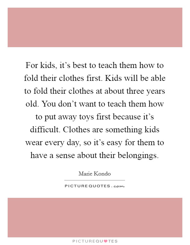 For kids, it's best to teach them how to fold their clothes first. Kids will be able to fold their clothes at about three years old. You don't want to teach them how to put away toys first because it's difficult. Clothes are something kids wear every day, so it's easy for them to have a sense about their belongings. Picture Quote #1