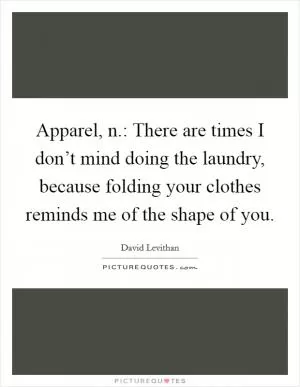 Apparel, n.: There are times I don’t mind doing the laundry, because folding your clothes reminds me of the shape of you Picture Quote #1