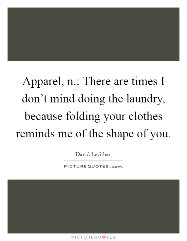 Apparel, n.: There are times I don't mind doing the laundry, because folding your clothes reminds me of the shape of you. Picture Quote #1